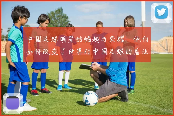 中国足球明星的崛起与荣耀：他们如何改变了世界对中国足球的看法