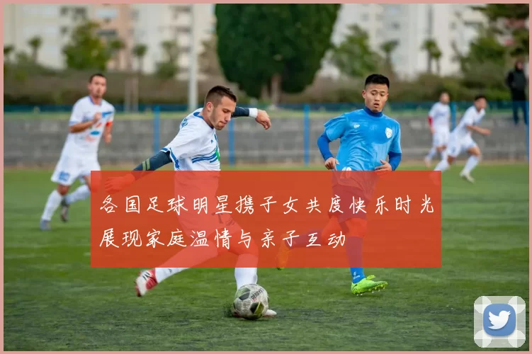 各国足球明星携子女共度快乐时光展现家庭温情与亲子互动