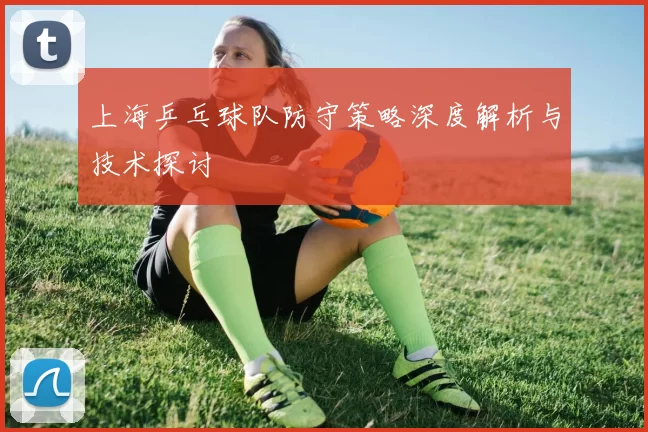 上海乒乓球队防守策略深度解析与技术探讨