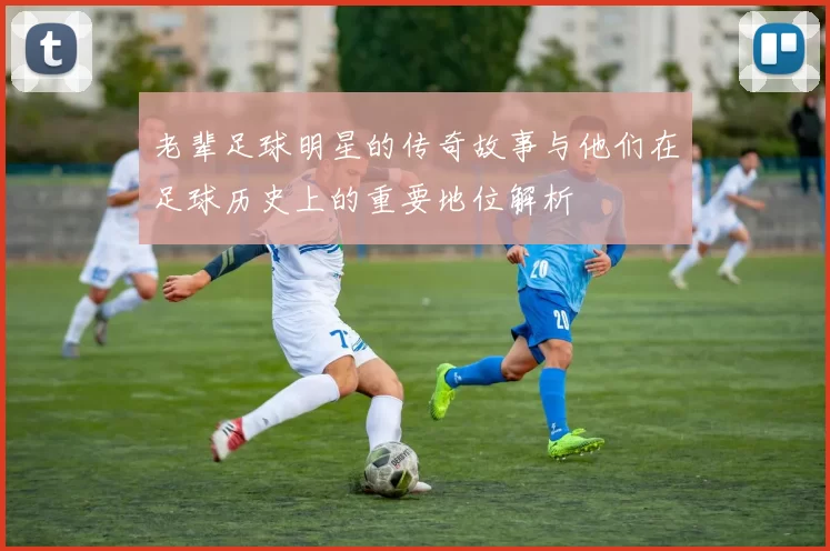 老辈足球明星的传奇故事与他们在足球历史上的重要地位解析