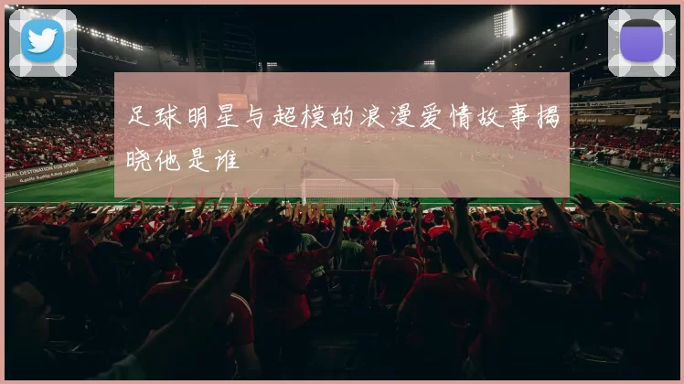 足球明星与超模的浪漫爱情故事揭晓他是谁
